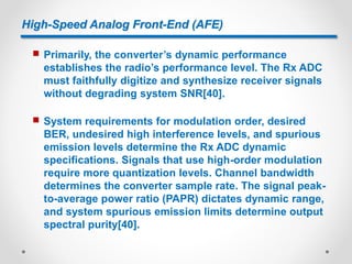 High-Speed Analog Front-End (AFE)
 Primarily, the converter’s dynamic performance
establishes the radio’s performance level. The Rx ADC
must faithfully digitize and synthesize receiver signals
without degrading system SNR[40].
 System requirements for modulation order, desired
BER, undesired high interference levels, and spurious
emission levels determine the Rx ADC dynamic
specifications. Signals that use high-order modulation
require more quantization levels. Channel bandwidth
determines the converter sample rate. The signal peak-
to-average power ratio (PAPR) dictates dynamic range,
and system spurious emission limits determine output
spectral purity[40].
 
