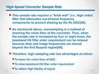High-Speed Converter Sample Rate
 This sample rate requires a “brick wall” (i.e., high order)
filter that attenuates out-of-band frequency
components to prevent aliasing by the Rx ADC[40].
 As mentioned above, oversampling is a method of
lowering the noise floor of the converter. Thus, when
the sample rate is increased by four or eight times, the
baseband I/Q filter order requirement can be relaxed
because alias and image frequencies are moved
beyond the first Nyquist region[40].
 Therefore, high sampling rate has advantages as below:
 To lower the noise floor of ADC
 To relax baseband I/Q filter order requirement
 To obtain high fidelity of signal
 