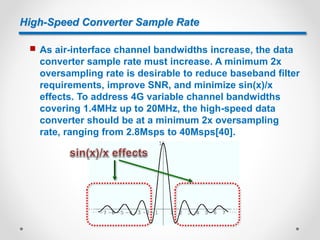 High-Speed Converter Sample Rate
 As air-interface channel bandwidths increase, the data
converter sample rate must increase. A minimum 2x
oversampling rate is desirable to reduce baseband filter
requirements, improve SNR, and minimize sin(x)/x
effects. To address 4G variable channel bandwidths
covering 1.4MHz up to 20MHz, the high-speed data
converter should be at a minimum 2x oversampling
rate, ranging from 2.8Msps to 40Msps[40].
 