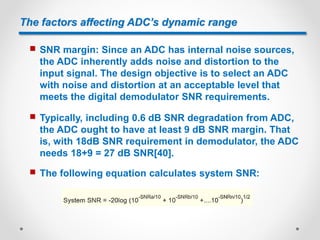 The factors affecting ADC’s dynamic range
 SNR margin: Since an ADC has internal noise sources,
the ADC inherently adds noise and distortion to the
input signal. The design objective is to select an ADC
with noise and distortion at an acceptable level that
meets the digital demodulator SNR requirements.
 Typically, including 0.6 dB SNR degradation from ADC,
the ADC ought to have at least 9 dB SNR margin. That
is, with 18dB SNR requirement in demodulator, the ADC
needs 18+9 = 27 dB SNR[40].
 The following equation calculates system SNR:
 