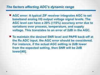 The factors affecting ADC’s dynamic range
 AGC error: A typical ZIF receiver integrates AGC to set
baseband analog I/Q output voltage signal levels. The
AGC level can have a 20% (±10%) accuracy error due to
variations over process, temperature, and supply
voltage. This translates to an error of 2dB in the AGC.
 To maintain the desired SNR level and PAPR back-off at
the Rx ADC input, the AGC error should be considered.
For instance, if the actual AGC setting is 2dB lower
from the expected setting, then SNR will be 2dB
lower[40].
 