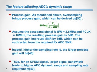 The factors affecting ADC’s dynamic range
 Process gain: As mentioned above, oversampling
brings process gain, which can be derived as[50] :
 Assume the baseband signal is BW = 2.5MHz and FCLK
= 10MHz, the resulting process gain is 3dB. The
process gain improves SNR by 3dB, which can be
subtracted from the required Rx ADC SNR.
 Indeed, higher the sampling rate is, the larger process
gain will be[40].
 Thus, for an OFDM signal, larger signal bandwidth
leads to higher ADC dynamic range and sampling rate
requirement[40].
 