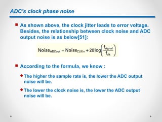 ADC’s clock phase noise
 As shown above, the clock jitter leads to error voltage.
Besides, the relationship between clock noise and ADC
output noise is as below[51]:
 According to the formula, we know :
 The higher the sample rate is, the lower the ADC output
noise will be.
 The lower the clock noise is, the lower the ADC output
noise will be.
 