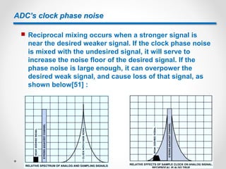 ADC’s clock phase noise
 Reciprocal mixing occurs when a stronger signal is
near the desired weaker signal. If the clock phase noise
is mixed with the undesired signal, it will serve to
increase the noise floor of the desired signal. If the
phase noise is large enough, it can overpower the
desired weak signal, and cause loss of that signal, as
shown below[51] :
 