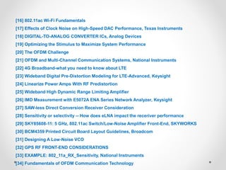 [16] 802.11ac Wi-Fi Fundamentals
[17] Effects of Clock Noise on High-Speed DAC Performance, Texas Instruments
[18] DIGITAL-TO-ANALOG CONVERTER ICs, Analog Devices
[19] Optimizing the Stimulus to Maximize System Performance
[20] The OFDM Challenge
[21] OFDM and Multi-Channel Communication Systems, National Instruments
[22] 4G Broadband-what you need to know about LTE
[23] Wideband Digital Pre-Distortion Modeling for LTE-Advanced, Keysight
[24] Linearize Power Amps With RF Predistortion
[25] Wideband High Dynamic Range Limiting Amplifier
[26] IMD Measurement with E5072A ENA Series Network Analyzer, Keysight
[27] SAW-less Direct Conversion Receiver Consideration
[28] Sensitivity or selectivity -- How does eLNA impact the receriver performance
[29] SKY85608-11: 5 GHz, 802.11ac Switch/Low-Noise Amplifier Front-End, SKYWORKS
[30] BCM4359 Printed Circuit Board Layout Guidelines, Broadcom
[31] Designing A Low-Noise VCO
[32] GPS RF FRONT-END CONSIDERATIONS
[33] EXAMPLE: 802_11a_RX_Sensitivity, National Instruments
[34] Fundamentals of OFDM Communication Technology
 