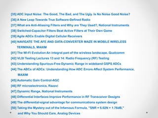 [35] ADC Input Noise: The Good, The Bad, and The Ugly. Is No Noise Good Noise?
[36] A New Leap Towards True Software-Defined Radio
[37] What are Anti-Aliasing Filters and Why are They Used?, National Instruments
[38] Switched-Capacitor Filters Beat Active Filters at Their Own Game
[39] Agile ADCs Enable Digital Cellular Receivers
[40] NAVIGATE THE AFE AND DATA-CONVERTER MAZE IN MOBILE WIRELESS
TERMINALS, MAXIM
[41] The Wi-Fi Evolution An integral part of the wireless landscape, Qualcomm
[42] VLSI Testing Lectures 13 and 14: Radio Frequency (RF) Testing
[43] Understanding Spurious-Free Dynamic Range in wideband GSPS ADCs
[44] The ABCs of ADCs: Understanding How ADC Errors Affect System Performance,
MAXIM
[45] Automatic Gain Control-AGC
[46] RF microelectronics, Razavi
[47] Dynamic Range, National Instruments
[48] Differential Interfaces Improve Performance in RF Transceiver Designs
[49] The differential-signal advantage for communications system design
[50] Taking the Mystery out of the Infamous Formula, "SNR = 6.02N + 1.76dB,"
and Why You Should Care, Analog Devices
 