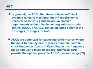 AGC
 In general, the ADC often doesn’t have sufficient
dynamic range to meet both the NF requirements
(receiver sensitivity ) and maximum blocker
requirements without implementing automatic gain
control (AGC). The AGC can be included either in the
RF stages, IF stages, or both.
 ADCs are optimized for baseband performance where
the input frequency (fINPUT) is less than one-half the
clock frequency (fCLOCK/2). Operating in this frequency
range and using these baseband-optimized parts
provide the optimal possible ADCs’ dynamic range[39].
 