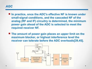 AGC
 In practice, once the ADC's effective NF is known under
small-signal conditions, and the cascaded NF of the
analog (RF and IF) circuitry is determined, the minimum
power gain ahead of the ADC is selected to meet the
required receiver NF.
 The amount of power gain places an upper limit on the
maximum blocker, or highest interference level the
receiver can tolerate before the ADC overloads[39,45].
 