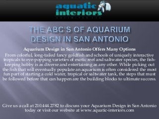 Aquarium Design in San Antonio Offers Many Options
From colorful, long-tailed fancy goldfish and schools of uniquely interactive
tropicals to eye-popping varieties of exotic reef and saltwater species, the fish-
keeping hobby is as diverse and entertaining as any other. While picking out
the fish that will eventually populate an aquarium is often considered the most
fun part of starting a cold water, tropical or saltwater tank, the steps that must
be followed before that can happen are the building blocks to ultimate success.
Give us a call at 210.444.2782 to discuss your Aquarium Design in San Antonio
today or visit our website at www.aquatic-interiors.com
 