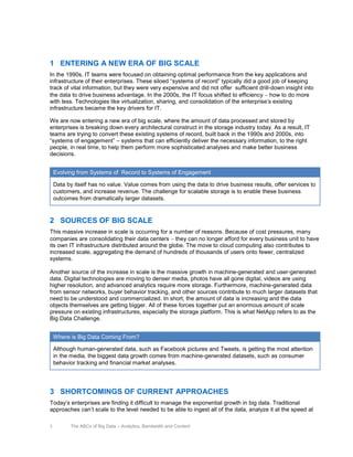 1 ENTERING A NEW ERA OF BIG SCALE
In the 1990s, IT teams were focused on obtaining optimal performance from the key applications and
infrastructure of their enterprises. These siloed “systems of record” typically did a good job of keeping
track of vital information, but they were very expensive and did not offer sufficient drill-down insight into
the data to drive business advantage. In the 2000s, the IT focus shifted to efficiency how to do more
with less. Technologies like virtualization, sharing, and consolidation of the enterprise’s existing
infrastructure became the key drivers for IT.
We are now entering a new era of big scale, where the amount of data processed and stored by
enterprises is breaking down every architectural construct in the storage industry today. As a result, IT
teams are trying to convert these existing systems of record, built back in the 1990s and 2000s, into
“systems of engagement” – systems that can efficiently deliver the necessary information, to the right
people, in real time, to help them perform more sophisticated analyses and make better business
decisions.
Evolving from Systems of Record to Systems of Engagement
Data by itself has no value. Value comes from using the data to drive business results, offer services to
customers, and increase revenue. The challenge for scalable storage is to enable these business
outcomes from dramatically larger datasets.

2 SOURCES OF BIG SCALE
This massive increase in scale is occurring for a number of reasons. Because of cost pressures, many
companies are consolidating their data centers they can no longer afford for every business unit to have
its own IT infrastructure distributed around the globe. The move to cloud computing also contributes to
increased scale, aggregating the demand of hundreds of thousands of users onto fewer, centralized
systems.
Another source of the increase in scale is the massive growth in machine-generated and user-generated
data. Digital technologies are moving to denser media, photos have all gone digital, videos are using
higher resolution, and advanced analytics require more storage. Furthermore, machine-generated data
from sensor networks, buyer behavior tracking, and other sources contribute to much larger datasets that
need to be understood and commercialized. In short, the amount of data is increasing and the data
objects themselves are getting bigger. All of these forces together put an enormous amount of scale
pressure on existing infrastructures, especially the storage platform. This is what NetApp refers to as the
Big Data Challenge.
Where is Big Data Coming From?
Although human-generated data, such as Facebook pictures and Tweets, is getting the most attention
in the media, the biggest data growth comes from machine-generated datasets, such as consumer
behavior tracking and financial market analyses.

3 SHORTCOMINGS OF CURRENT APPROACHES
Today’s enterprises are finding it difficult to manage the exponential growth in big data. Traditional
approaches can’t scale to the level needed to be able to ingest all of the data, analyze it at the speed at
3

The ABCs of Big Data – Analytics, Bandwidth and Content

 