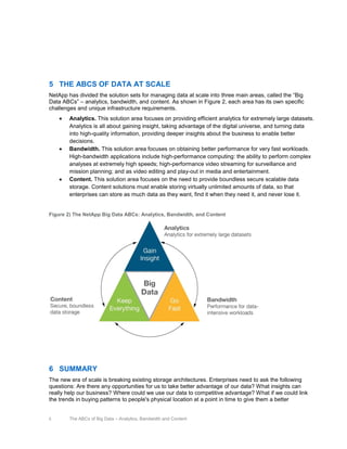 5 THE ABCS OF DATA AT SCALE
NetApp has divided the solution sets for managing data at scale into three main areas, called the “Big
Data ABCs” – analytics, bandwidth, and content. As shown in Figure 2, each area has its own specific
challenges and unique infrastructure requirements.
Analytics. This solution area focuses on providing efficient analytics for extremely large datasets.
Analytics is all about gaining insight, taking advantage of the digital universe, and turning data
into high-quality information, providing deeper insights about the business to enable better
decisions.
Bandwidth. This solution area focuses on obtaining better performance for very fast workloads.
High-bandwidth applications include high-performance computing: the ability to perform complex
analyses at extremely high speeds; high-performance video streaming for surveillance and
mission planning; and as video editing and play-out in media and entertainment.
Content. This solution area focuses on the need to provide boundless secure scalable data
storage. Content solutions must enable storing virtually unlimited amounts of data, so that
enterprises can store as much data as they want, find it when they need it, and never lose it.

Figure 2) The NetApp Big Data ABCs: Analytics, Bandwidth, and Content

6 SUMMARY
The new era of scale is breaking existing storage architectures. Enterprises need to ask the following
questions: Are there any opportunities for us to take better advantage of our data? What insights can
really help our business? Where could we use our data to competitive advantage? What if we could link
the trends in buying patterns to people's physical location at a point in time to give them a better

5

The ABCs of Big Data – Analytics, Bandwidth and Content

 
