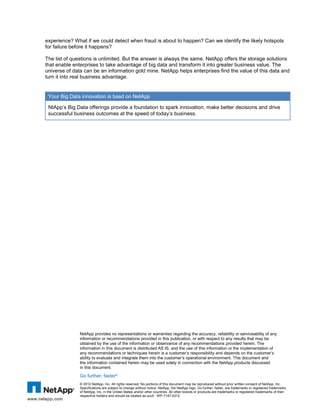experience? What if we could detect when fraud is about to happen? Can we identify the likely hotspots
for failure before it happens?
The list of questions is unlimited. But the answer is always the same. NetApp offers the storage solutions
that enable enterprises to take advantage of big data and transform it into greater business value. The
universe of data can be an information gold mine. NetApp helps enterprises find the value of this data and
turn it into real business advantage.

Your Big Data innovation is basd on NetApp
NtApp’s Big Data offerings provide a foundation to spark innovation, make better decisions and drive
successful business outcomes at the speed of today’s business.

NetApp provides no representations or warranties regarding the accuracy, reliability or serviceability of any
information or recommendations provided in this publication, or with respect to any results that may be
obtained by the use of the information or observance of any recommendations provided herein. The
information in this document is distributed AS IS, and the use of this information or the implementation of
any recommendations or techniques herein is a customer’s responsibility and depends on the customer’s
ability to evaluate and integrate them into the customer’s operational environment. This document and
the information contained herein may be used solely in connection with the NetApp products discussed
in this document.

Go further, faster®
6

© 2012 NetApp, Inc. All rights reserved. No portions of this document may be reproduced without prior written consent of NetApp, Inc.

The ABCs of Big Data – Analytics, Bandwidth and Content NetApp logo, Go further, faster, are trademarks or registered trademarks
Specifications are subject to change without notice. NetApp, the
of NetApp, Inc. in the United States and/or other countries. All other brands or products are trademarks or registered trademarks of their
respective holders and should be treated as such. WP-7147-0312

 