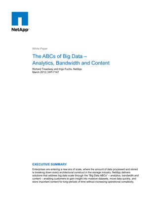 White Paper

The ABCs of Big Data –
Analytics, Bandwidth and Content
Richard Treadway and Ingo Fuchs, NetApp
March 2012 | WP-7147

EXECUTIVE SUMMARY
Enterprises are entering a new era of scale, where the amount of data processed and stored
is breaking down every architectural construct in the storage industry. NetApp delivers
solutions that address big data scale through the “Big Data ABCs” – analytics, bandwidth and
content – enabling customers to gain insight into massive datasets, move data quickly, and
store important content for long periods of time without increasing operational complexity.

 