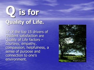 Q is for
Quality of Life.
12 of the top 15 drivers of
resident satisfaction are
Quality of Life factors –
courtesy, empath...