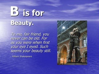 B is for
Beauty.
To me, fair friend, you
never can be old. For
as you were when first
your eye I eyed. Such
seems your bea...