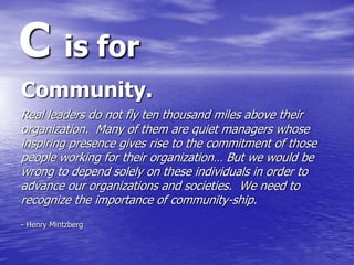 C is for
Community.
Real leaders do not fly ten thousand miles above their
organization. Many of them are quiet managers w...