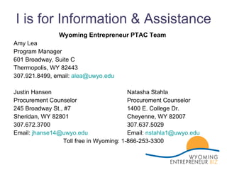 I is for Information & Assistance Wyoming Entrepreneur PTAC Team Amy Lea  Program Manager 601 Broadway, Suite C Thermopolis, WY 82443 307.921.8499, email:  [email_address] Justin Hansen Natasha Stahla    Procurement Counselor Procurement Counselor 245 Broadway St., #7  1400 E. College Dr. Sheridan, WY 82801 Cheyenne, WY 82007 307.672.3700  307.637.5029 Email:  [email_address] Email:  [email_address] Toll free in Wyoming: 1-866-253-3300 