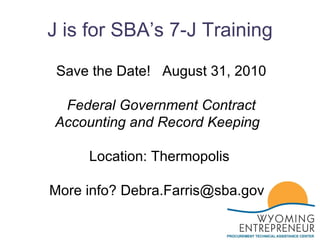 J is for SBA’s 7-J Training Save the Date!  August 31, 2010 Federal Government Contract Accounting and Record Keeping    Location: Thermopolis  More info? Debra.Farris@sba.gov  