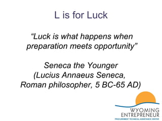 L is for Luck “ Luck is what happens when preparation meets opportunity” Seneca the Younger  (Lucius Annaeus Seneca,  Roman philosopher, 5 BC-65 AD)  