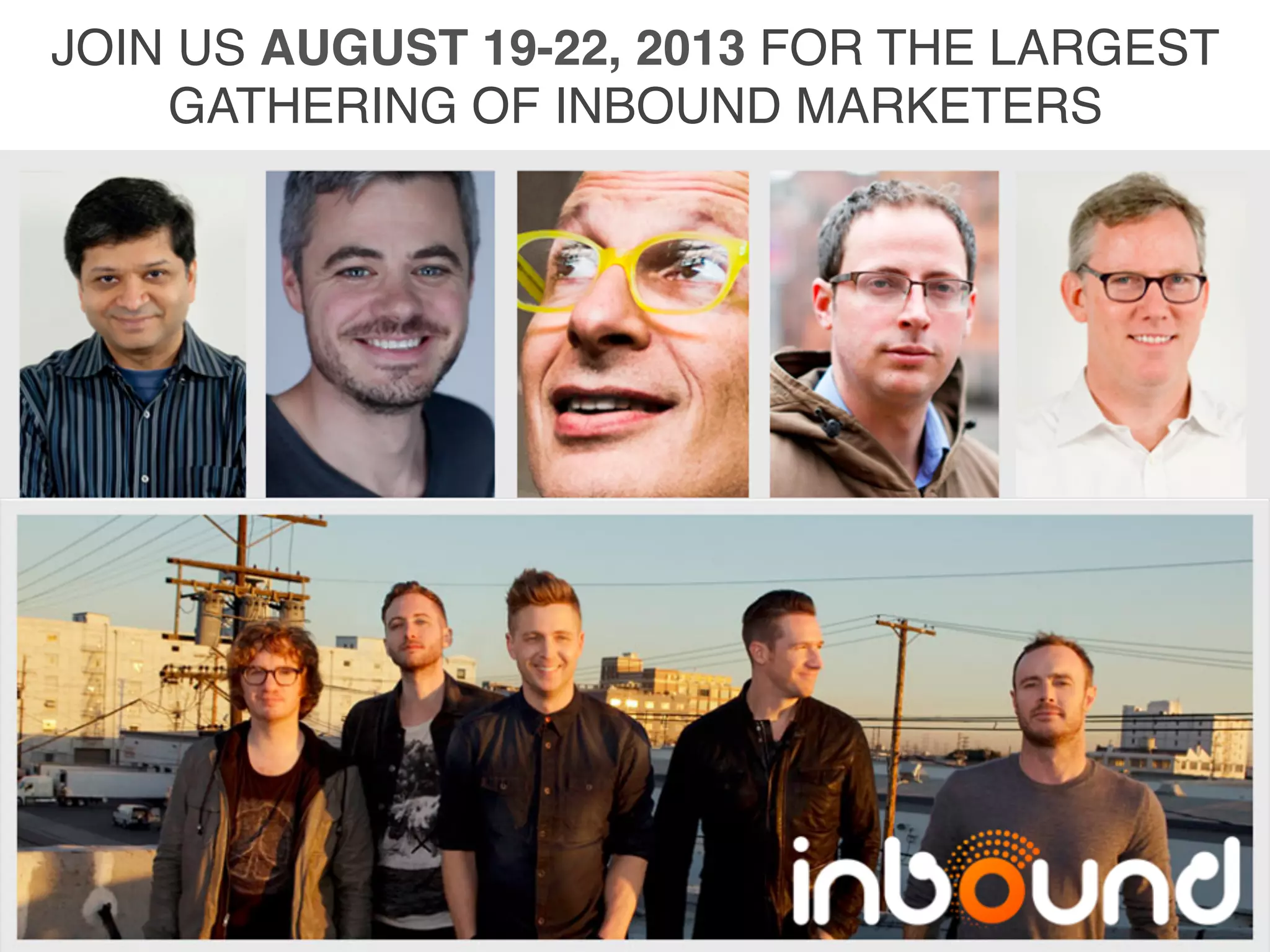 JOIN	
  US	
  AUGUST	
  19-­‐22,	
  
2013	
  FOR	
  THE	
  LARGEST	
  
GATHERING	
  OF	
  INBOUND	
  
MARKETERS	
  
	
  
	
  
	
  
	
  
	
  
	
  
	
  
	
  
WWW.INBOUND.COM	
  
JOIN US AUGUST 19-22, 2013 FOR THE LARGEST
GATHERING OF INBOUND MARKETERS!
 