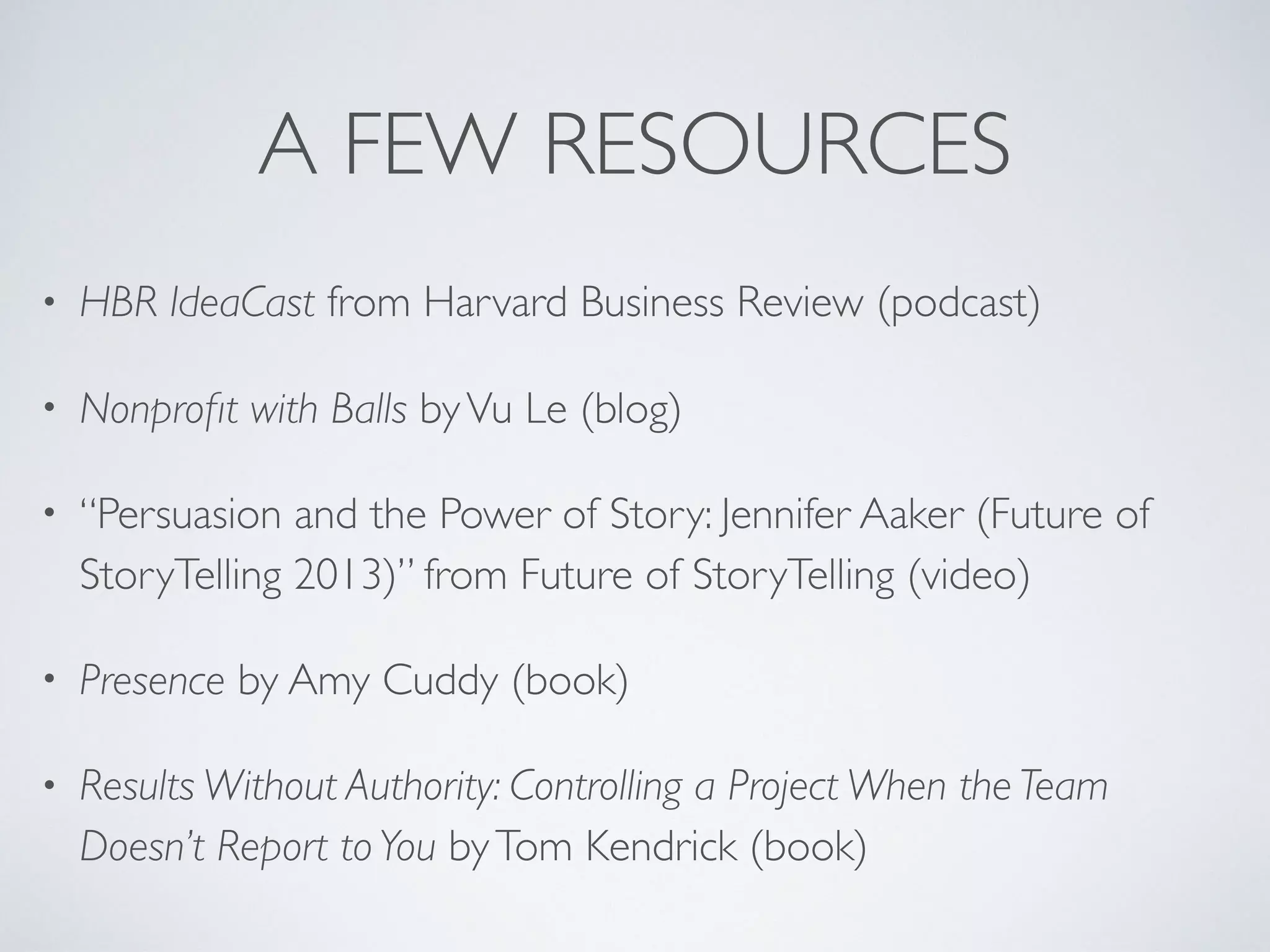 A FEW RESOURCES
• HBR IdeaCast from Harvard Business Review (podcast)
• Nonproﬁt with Balls byVu Le (blog)
• “Persuasion and the Power of Story: Jennifer Aaker (Future of
StoryTelling 2013)” from Future of StoryTelling (video)
• Presence by Amy Cuddy (book)
• Results Without Authority: Controlling a Project When the Team
Doesn’t Report toYou byTom Kendrick (book)
 