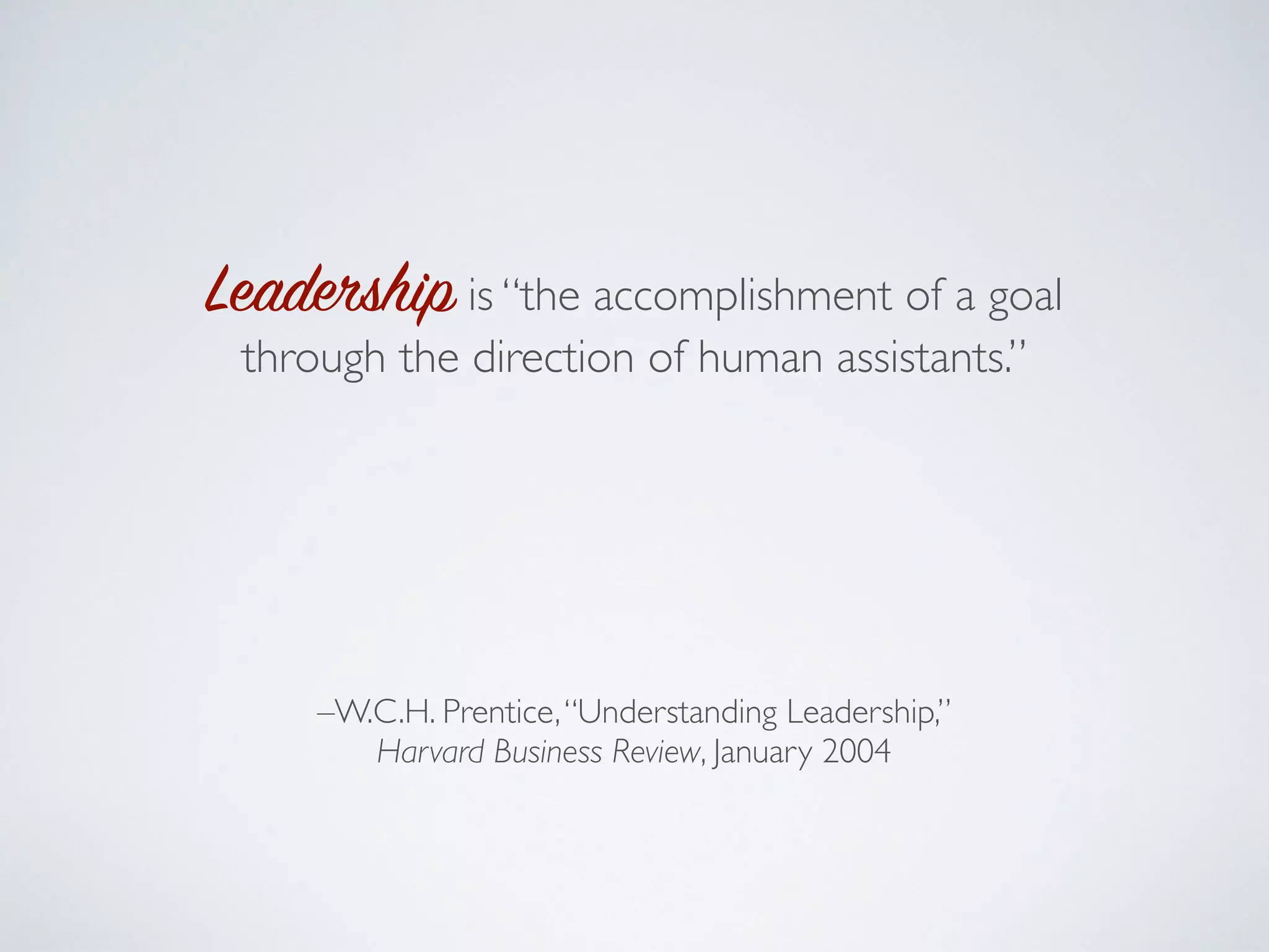 Leadership is “the accomplishment of a goal
through the direction of human assistants.”
A leader is a person who “successfully marshals
[their] human collaborators to achieve particular
ends.”
–W.C.H. Prentice,“Understanding Leadership,”
Harvard Business Review, January 2004
 