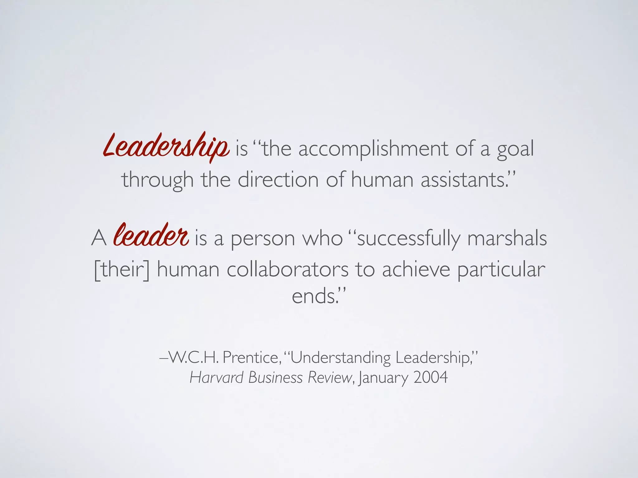 Leadership is “the accomplishment of a goal
through the direction of human assistants.”
A leader is a person who “successfully marshals
[their] human collaborators to achieve particular
ends.”
–W.C.H. Prentice,“Understanding Leadership,”
Harvard Business Review, January 2004
 