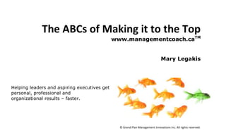 The ABCs of Making it to the Top<br />www.managementcoach.caTM<br />Mary Legakis<br />251841022225<br />Helping leaders and aspiring executives get personal, professional and organizational results – faster.<br />Introduction<br />Ambition exists all around you. Look into any cubicle, left or right, and you’ll see someone looking to get ahead, just like you. If you are sitting there wondering why other people are getting ahead faster than you, you’re not alone. There are thousands of aspiring executives working hard every day to distinguish themselves from the rest in hopes of getting the next top spot. Some of those aspiring executives are successful. Many of us however have blind spots and unfortunately nobody is helping the rest of us out by opening our eyes.<br />There are three characteristics that every aspiring executive who makes it to the top possesses. Find these characteristics in yourself, and you will find yourself on the express ladder of your career. The ABCs of making it to the top are: Authenticity, Belief and Credibility.<br />Authenticity<br />Be unabashedly who you are, and be sincere when behaving as who you’re not.<br />Often we are overlooked for promotions because we come across as inauthentic, or we are told that we need more time to “mature”.  These messages are a signal that others believe you are in the exploratory stages of life.  There is most often than not real truth in these observations.<br />An authentic manager is one who no longer tries to emulate the behaviours of his or her superiors, colleagues or mentors. Authentic managers know exactly who they are, and have developed their own sense of being. Think American Idol contestants vs. real American Idols. You don’t want to be the karaoke contestant who tries to pull off a Mick Jagger tune by being Mick Jagger. As Randy would say, you want to bring your own character into the performance.<br />Effective managers and executives have two key characteristics behind their authenticity:<br />,[object Object]