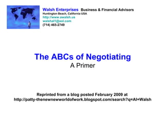 Walsh Enterprises Business & Financial Advisors
             Huntington Beach, California USA
             http://www.awalsh.us
             walshal1@aol.com
             (714) 465-2749




         The ABCs of Negotiating
                                A Primer



             Reprinted from a blog posted February 2009 at
http://patty-thenewnewworldofwork.blogspot.com/search?q=Al+Walsh
 