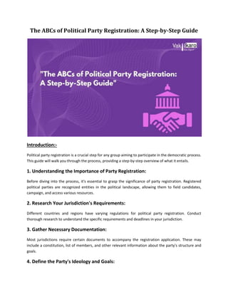 The ABCs of Political Party Registration: A Step-by-Step Guide
Introduction:-
Political party registration is a crucial step for any group aiming to participate in the democratic process.
This guide will walk you through the process, providing a step-by-step overview of what it entails.
1. Understanding the Importance of Party Registration:
Before diving into the process, it's essential to grasp the significance of party registration. Registered
political parties are recognized entities in the political landscape, allowing them to field candidates,
campaign, and access various resources.
2. Research Your Jurisdiction's Requirements:
Different countries and regions have varying regulations for political party registration. Conduct
thorough research to understand the specific requirements and deadlines in your jurisdiction.
3. Gather Necessary Documentation:
Most jurisdictions require certain documents to accompany the registration application. These may
include a constitution, list of members, and other relevant information about the party's structure and
goals.
4. Define the Party's Ideology and Goals:
 
