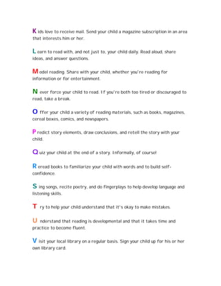 K ids love to receive mail. Send your child a magazine subscription in an area
that interests him or her.


L earn to read with, and not just to, your child daily. Read aloud, share
ideas, and answer questions.


M odel reading. Share with your child, whether you're reading for
information or for entertainment.


N   ever force your child to read. If you're both too tired or discouraged to
read, take a break.


O   ffer your child a variety of reading materials, such as books, magazines,
cereal boxes, comics, and newspapers.


P redict story elements, draw conclusions, and retell the story with your
child.


Q uiz your child at the end of a story. Informally, of course!

R eread books to familiarize your child with words and to build self-
confidence.


S ing songs, recite poetry, and do fingerplays to help develop language and
listening skills.


T   ry to help your child understand that it's okay to make mistakes.


U   nderstand that reading is developmental and that it takes time and
practice to become fluent.


V isit your local library on a regular basis. Sign your child up for his or her
own library card.
 
