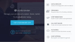 W W W. S T U D I O B I N D E R .CO M
VISIT STUDIOBINDER.COM
Manage your productions easier, faster, better.
Try StudioBinder today.
STRIPBOARDS
Drag-and-drop UI for shooting schedules.
SCRIPT BREAKDOWNS
Import scripts & select-and-tag elements.
FILE SHARING
Upload and share documents securely.
CLIENT APPROVAL
Share prelim call sheets for approval.
CALL SHEET BUILDER
Create and send personalized call sheets.
USE CODE: EXHIBITG25
25% OFF YOUR FIRST MONTH!
25%
OFF
CAST & CREW LISTS
Create and manage talent and crew details.
 