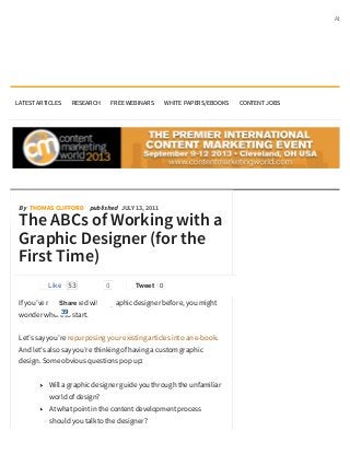 About




LATEST ARTICLES   RESEARCH        FREE WEBINARS    WHITE PAPERS/EBOOKS   CONTENT JOBS




 By THOMAS CLIFFORD published JULY 13, 2011

 The ABCs of Working with a
 Graphic Designer (for the
 First Time)
          Like    53          0          Tweet 0

 If you’ve never worked with a graphic designer before, you might
               Share
            39
 wonder where to start.


 Let’s say you’re repurposing your existing articles into an e-book.
 And let’s also say you’re thinking of having a custom graphic
 design. Some obvious questions pop up:


           Will a graphic designer guide you through the unfamiliar
           world of design?
           At what point in the content development process
           should you talk to the designer?
 