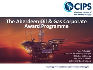 Leading global excellence in procurement and supply
The Aberdeen Oil & Gas Corporate
Award Programme
Peter Richardson
Corporate Relationship Manager
Oil & Gas and Energy
+44 (0)7973 715766
peter.richardson@cips.org
 
