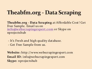 Theabfm.org - Data Scraping at Affordable Cost! Get
Free Sample. Email us on
info@webscrapingexpert.com or Skype on
nprojectshub
- It’s Fresh and high quality database.
- Get Free Sample from us.
Website: http://www.webscrapingexpert.com
Email ID: info@webscrapingexpert.com
Skype: nprojectshub
 