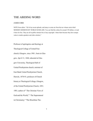 THE ABIDING WORD
JAMES ORR
NOTE from editor: "All of my recent uploads, and many to come are from the ten volume series titled
MODERN SERMONS BY WORLD SCHOLARS. You can find this online for around 150 dollars, or read
it here for free. They are all in public domain free of any copyright. I share them because they have unique
value to readers,speakers and other scholars."
Professor of apologetics and theology at
Theological College of United Free
church, Glasgow, since 1901 ; born in Glas-
gow, Api-il 11, 1844; educated at Glas-
gow University, Theological Hall of
United Presbyterian church; minister of
East Bank United Presbyterian Church,
Hawick, 1874-91; professor of Church
history at Theological College, Glasgow,
of the United Presbyterian Church, 1891-
1901; author of " The Christian View of
God and the World," " The Supernatural
in Christianity," "The Ritschlian The-
1
 