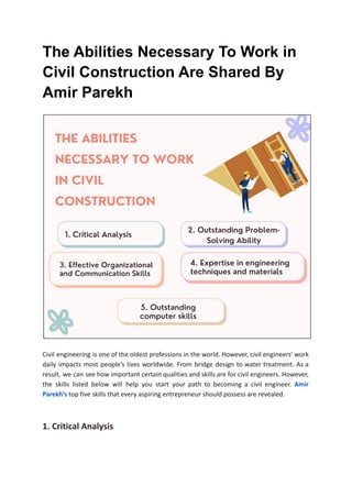 The Abilities Necessary To Work in
Civil Construction Are Shared By
Amir Parekh
Civil engineering is one of the oldest professions in the world. However, civil engineers’ work
daily impacts most people’s lives worldwide. From bridge design to water treatment. As a
result, we can see how important certain qualities and skills are for civil engineers. However,
the skills listed below will help you start your path to becoming a civil engineer. Amir
Parekh’s top five skills that every aspiring entrepreneur should possess are revealed.
1. Critical Analysis
 
