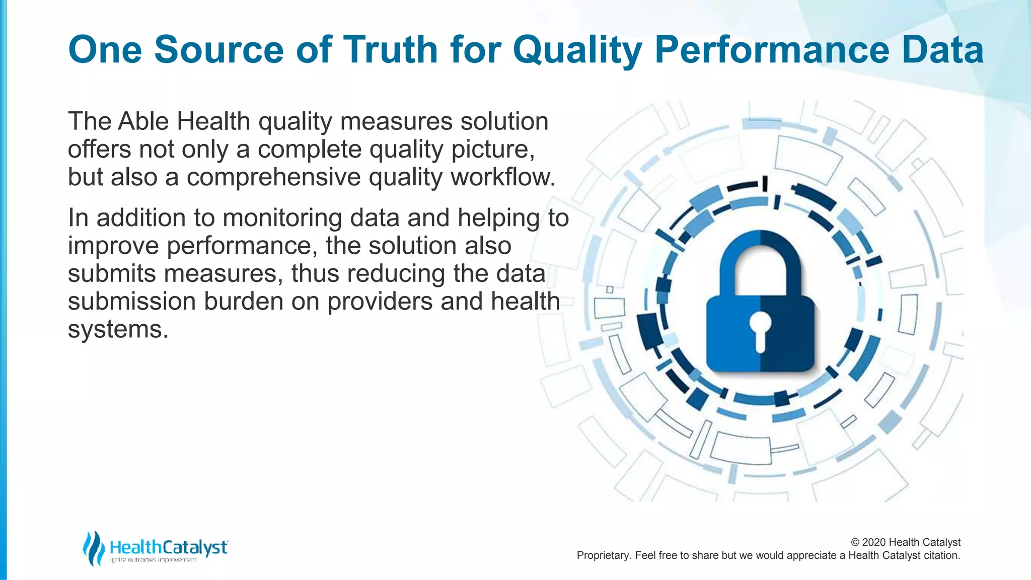 © 2020 Health Catalyst
Proprietary. Feel free to share but we would appreciate a Health Catalyst citation.
One Source of Truth for Quality Performance Data
The Able Health quality measures solution
offers not only a complete quality picture,
but also a comprehensive quality workflow.
In addition to monitoring data and helping to
improve performance, the solution also
submits measures, thus reducing the data
submission burden on providers and health
systems.
 