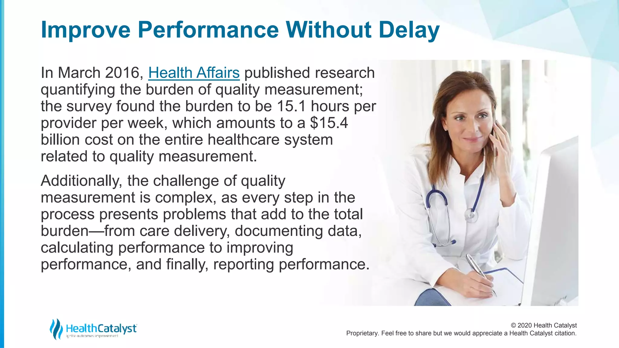 © 2020 Health Catalyst
Proprietary. Feel free to share but we would appreciate a Health Catalyst citation.
Improve Performance Without Delay
In March 2016, Health Affairs published research
quantifying the burden of quality measurement;
the survey found the burden to be 15.1 hours per
provider per week, which amounts to a $15.4
billion cost on the entire healthcare system
related to quality measurement.
Additionally, the challenge of quality
measurement is complex, as every step in the
process presents problems that add to the total
burden—from care delivery, documenting data,
calculating performance to improving
performance, and finally, reporting performance.
 