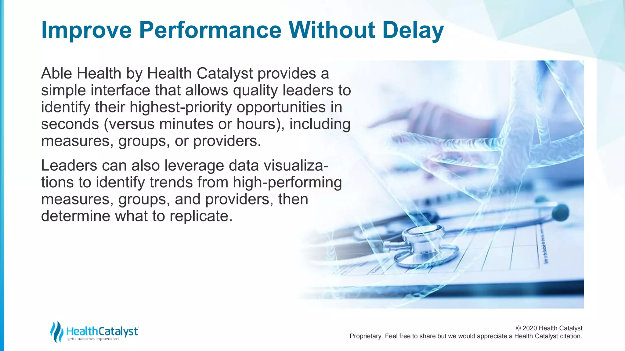 © 2020 Health Catalyst
Proprietary. Feel free to share but we would appreciate a Health Catalyst citation.
Improve Performance Without Delay
Able Health by Health Catalyst provides a
simple interface that allows quality leaders to
identify their highest-priority opportunities in
seconds (versus minutes or hours), including
measures, groups, or providers.
Leaders can also leverage data visualiza-
tions to identify trends from high-performing
measures, groups, and providers, then
determine what to replicate.
 