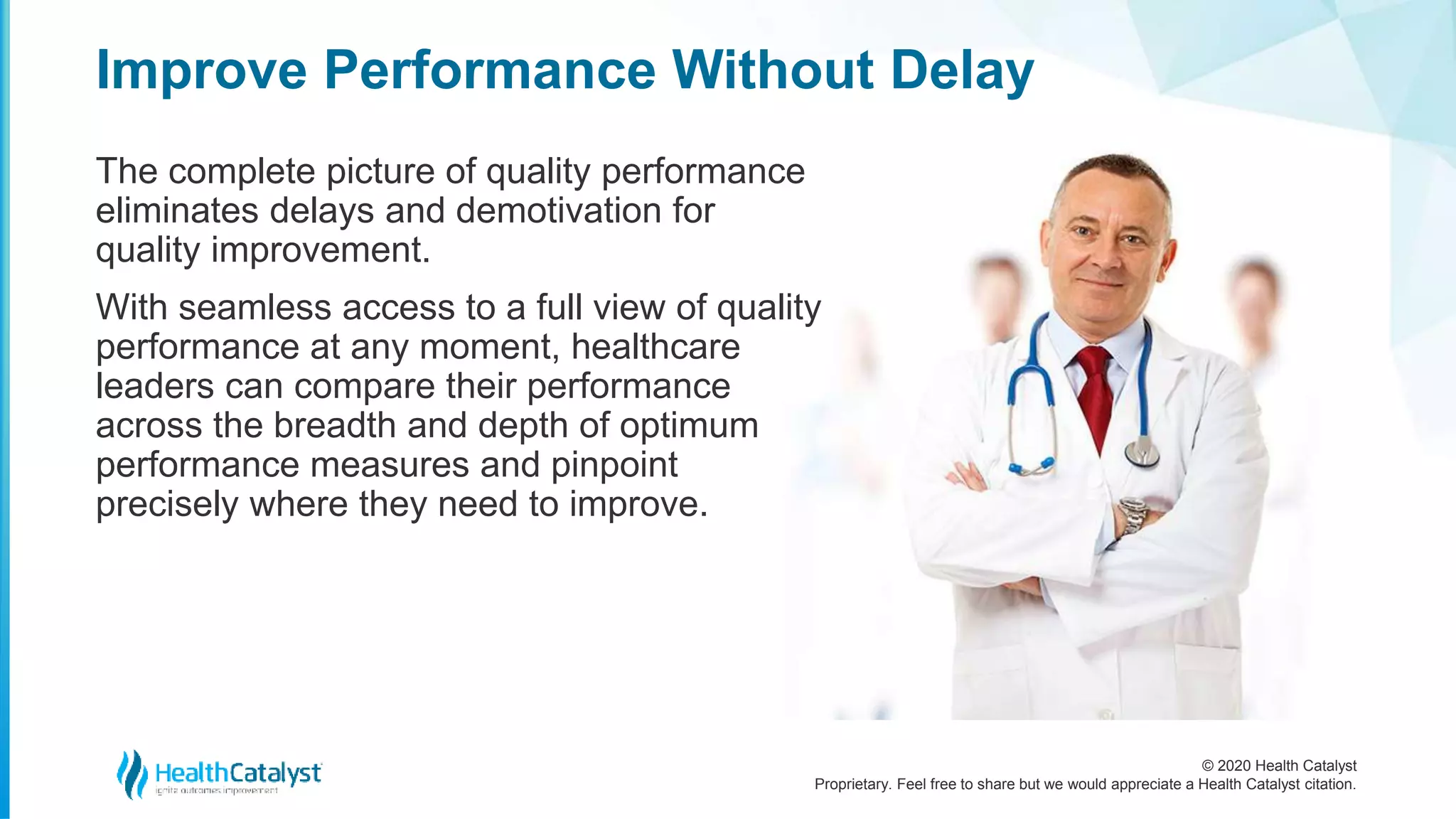 © 2020 Health Catalyst
Proprietary. Feel free to share but we would appreciate a Health Catalyst citation.
Improve Performance Without Delay
The complete picture of quality performance
eliminates delays and demotivation for
quality improvement.
With seamless access to a full view of quality
performance at any moment, healthcare
leaders can compare their performance
across the breadth and depth of optimum
performance measures and pinpoint
precisely where they need to improve.
 