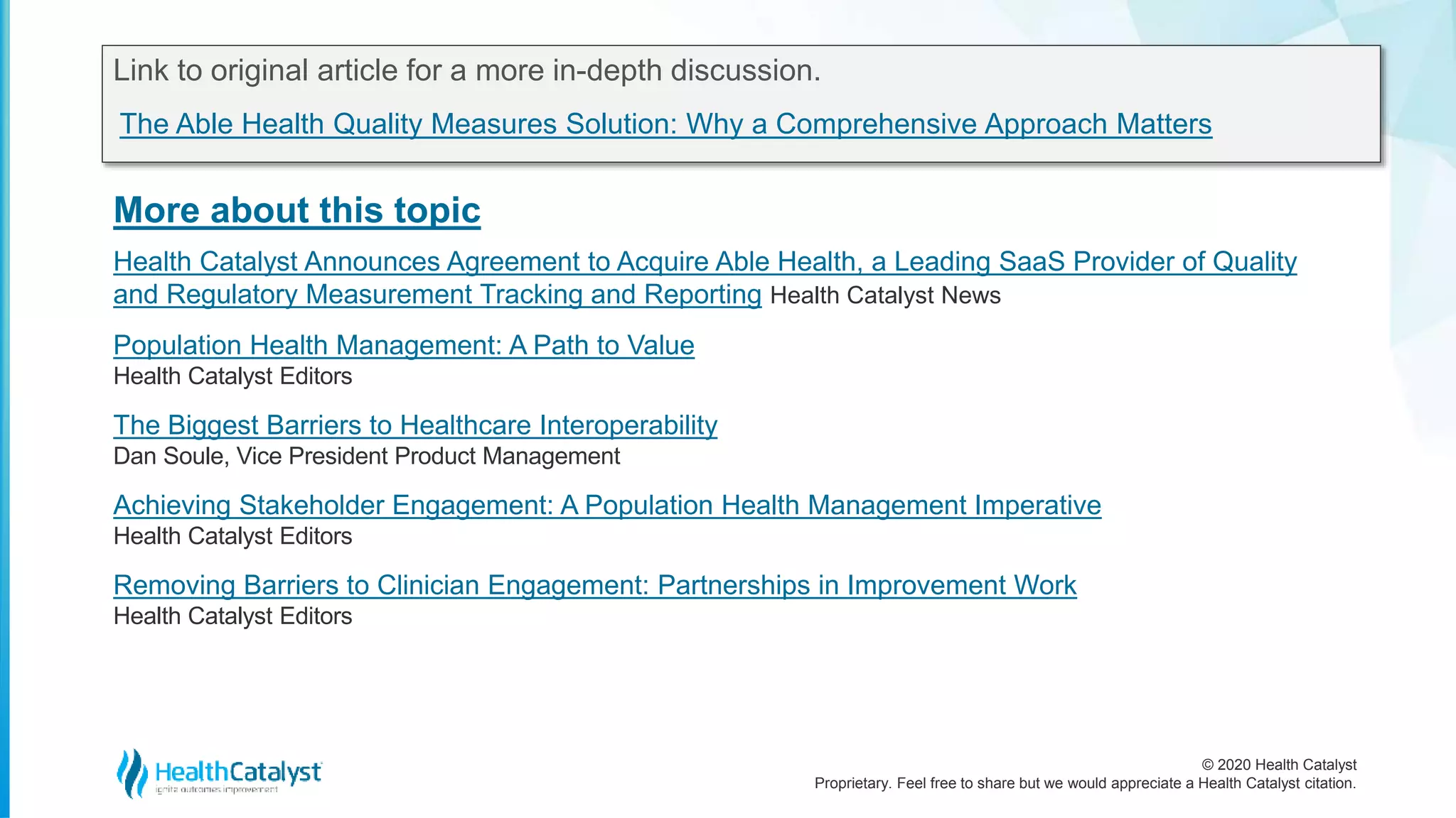 © 2020 Health Catalyst
Proprietary. Feel free to share but we would appreciate a Health Catalyst citation.
More about this topic
Link to original article for a more in-depth discussion.
The Able Health Quality Measures Solution: Why a Comprehensive Approach Matters
Health Catalyst Announces Agreement to Acquire Able Health, a Leading SaaS Provider of Quality
and Regulatory Measurement Tracking and Reporting Health Catalyst News
Population Health Management: A Path to Value
Health Catalyst Editors
The Biggest Barriers to Healthcare Interoperability
Dan Soule, Vice President Product Management
Achieving Stakeholder Engagement: A Population Health Management Imperative
Health Catalyst Editors
Removing Barriers to Clinician Engagement: Partnerships in Improvement Work
Health Catalyst Editors
 