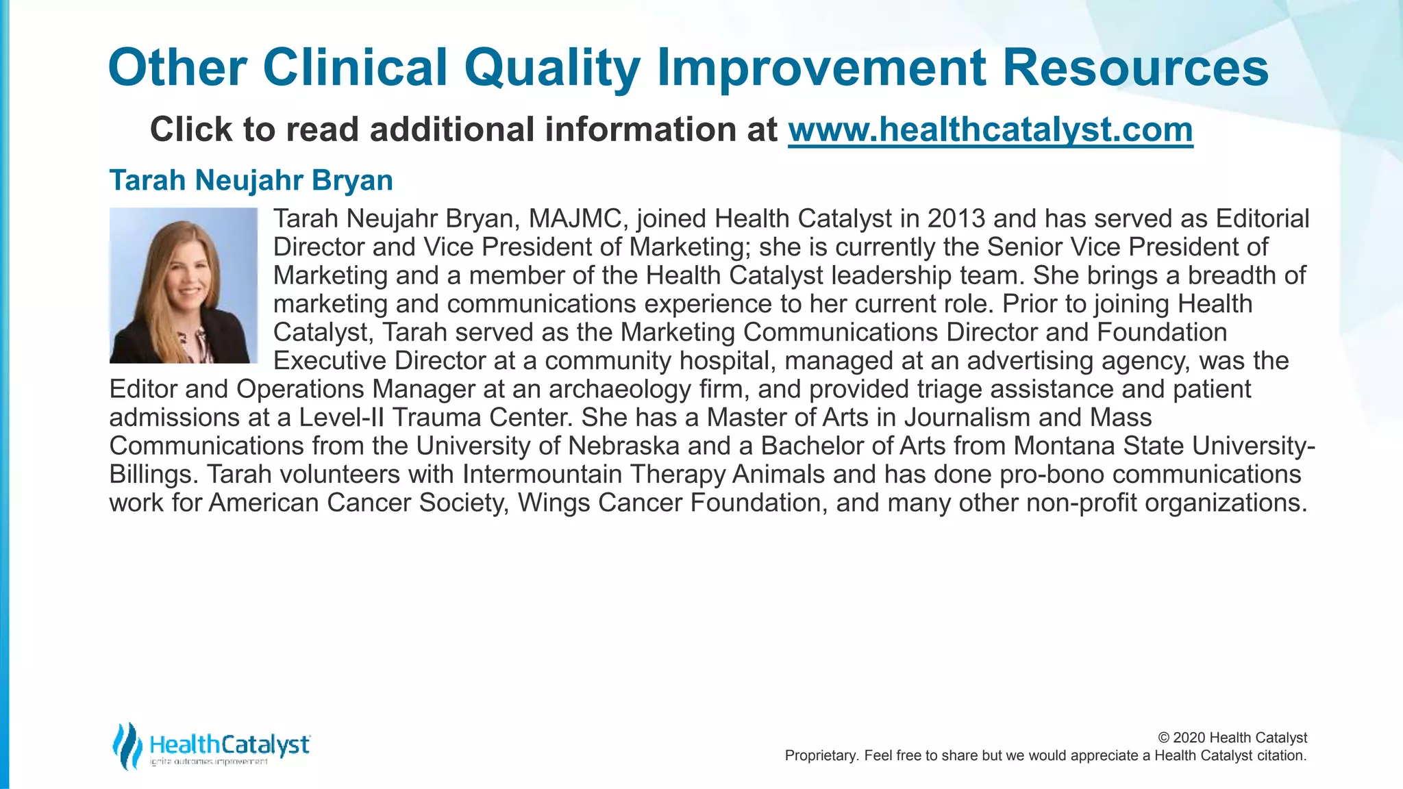 © 2020 Health Catalyst
Proprietary. Feel free to share but we would appreciate a Health Catalyst citation.
Other Clinical Quality Improvement Resources
Click to read additional information at www.healthcatalyst.com
Tarah Neujahr Bryan, MAJMC, joined Health Catalyst in 2013 and has served as Editorial
Director and Vice President of Marketing; she is currently the Senior Vice President of
Marketing and a member of the Health Catalyst leadership team. She brings a breadth of
marketing and communications experience to her current role. Prior to joining Health
Catalyst, Tarah served as the Marketing Communications Director and Foundation
Executive Director at a community hospital, managed at an advertising agency, was the
Editor and Operations Manager at an archaeology firm, and provided triage assistance and patient
admissions at a Level-II Trauma Center. She has a Master of Arts in Journalism and Mass
Communications from the University of Nebraska and a Bachelor of Arts from Montana State University-
Billings. Tarah volunteers with Intermountain Therapy Animals and has done pro-bono communications
work for American Cancer Society, Wings Cancer Foundation, and many other non-profit organizations.
Tarah Neujahr Bryan
 