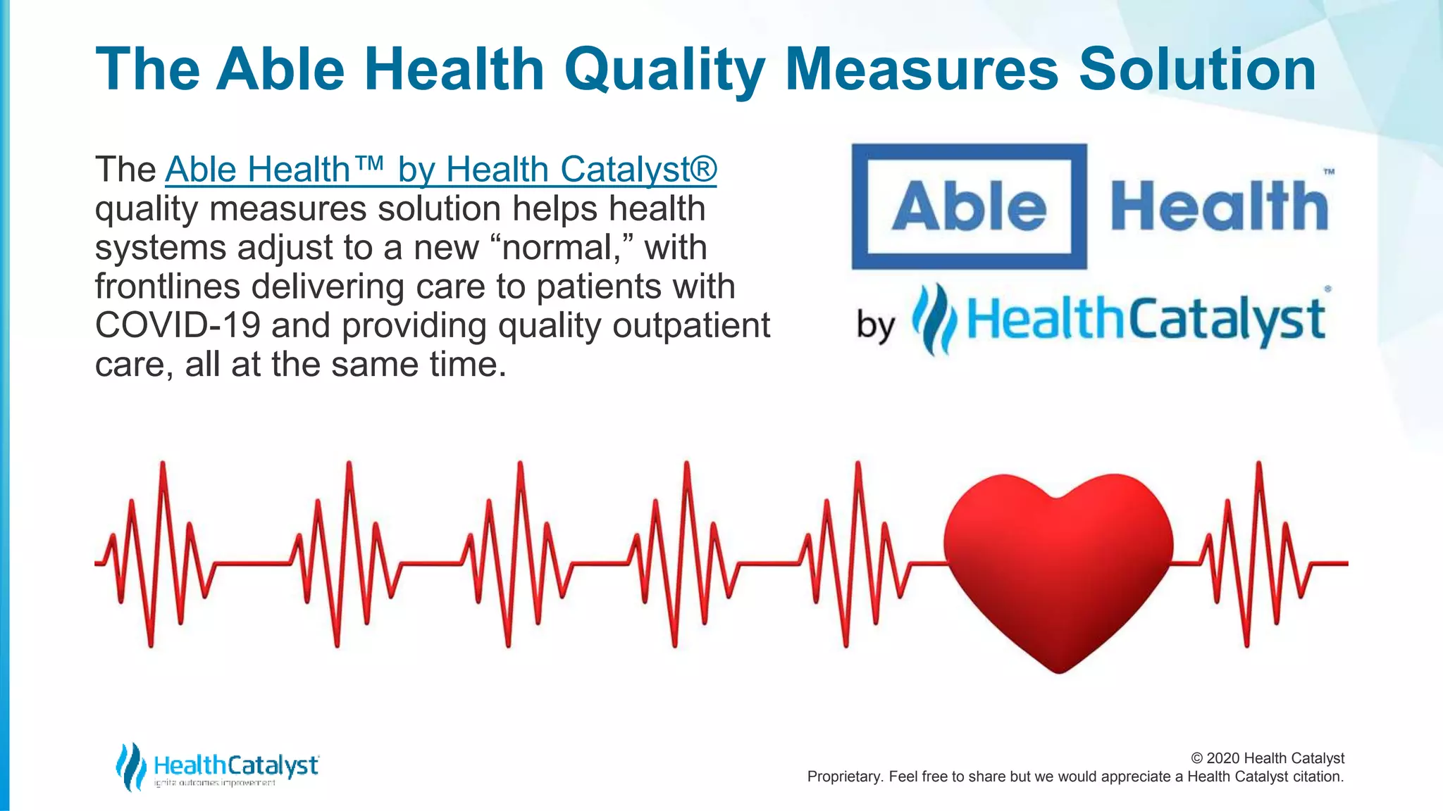 © 2020 Health Catalyst
Proprietary. Feel free to share but we would appreciate a Health Catalyst citation.
The Able Health Quality Measures Solution
The Able Health™ by Health Catalyst®
quality measures solution helps health
systems adjust to a new “normal,” with
frontlines delivering care to patients with
COVID-19 and providing quality outpatient
care, all at the same time.
 