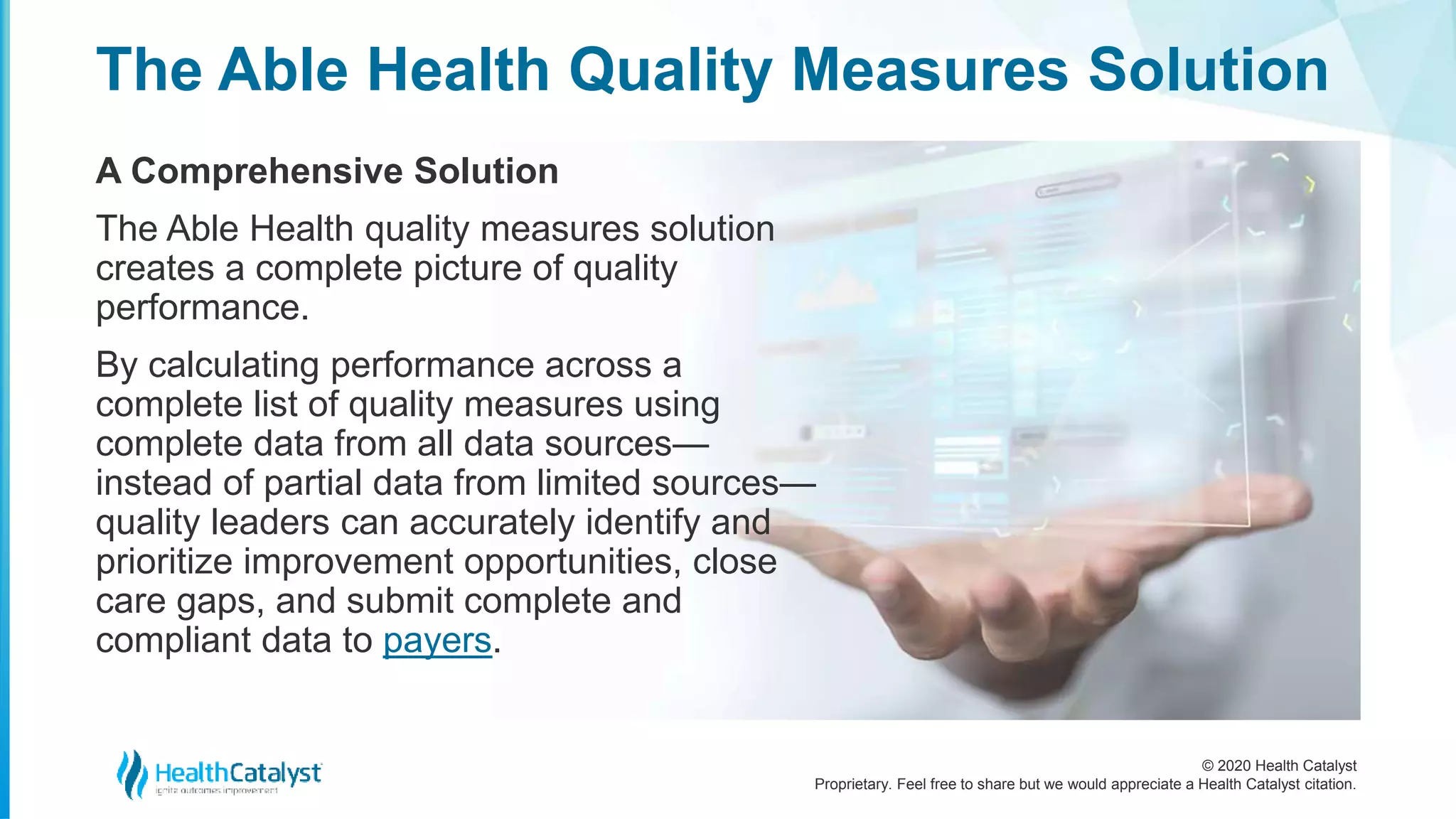© 2020 Health Catalyst
Proprietary. Feel free to share but we would appreciate a Health Catalyst citation.
The Able Health Quality Measures Solution
A Comprehensive Solution
The Able Health quality measures solution
creates a complete picture of quality
performance.
By calculating performance across a
complete list of quality measures using
complete data from all data sources—
instead of partial data from limited sources—
quality leaders can accurately identify and
prioritize improvement opportunities, close
care gaps, and submit complete and
compliant data to payers.
 