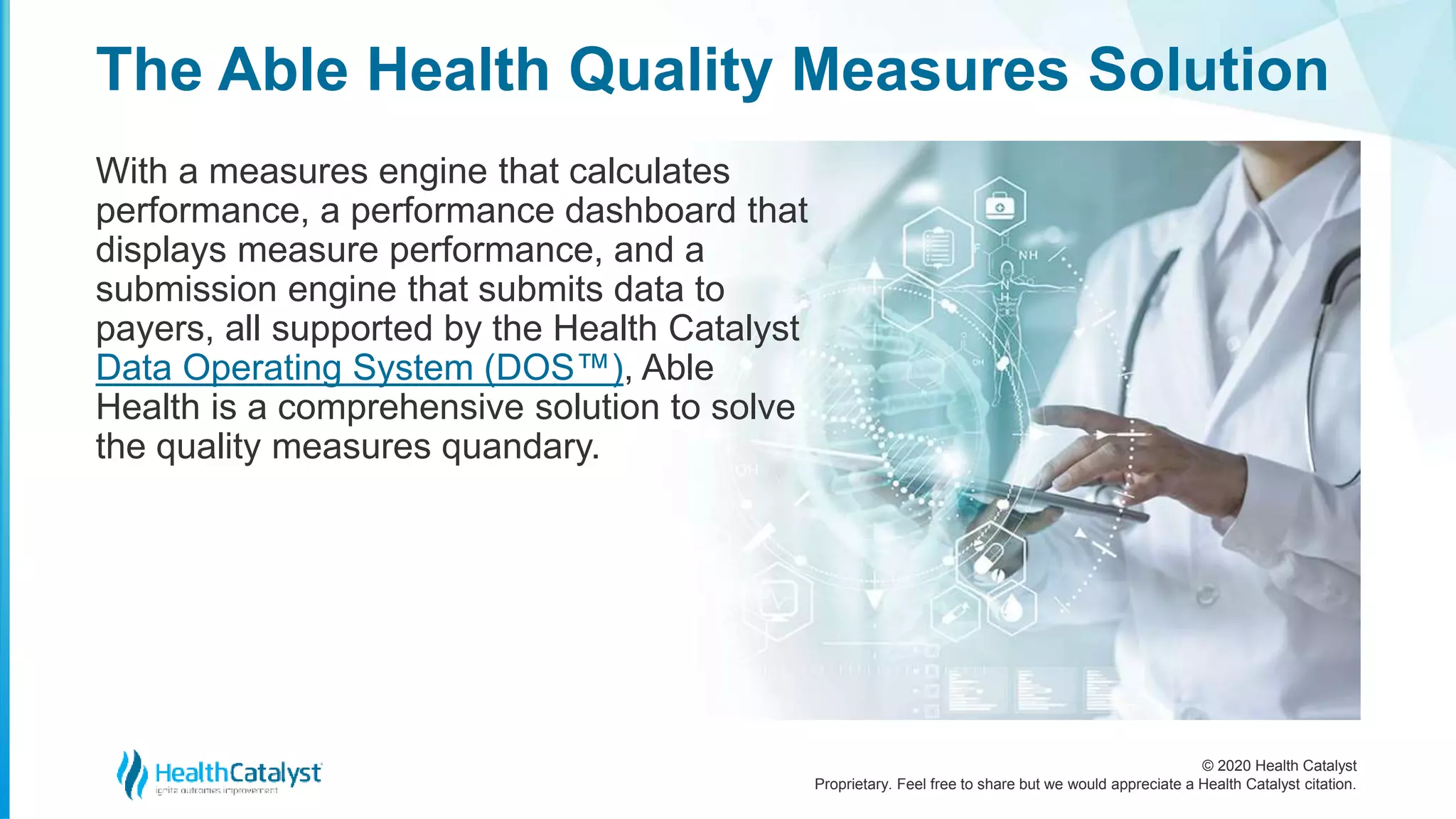 © 2020 Health Catalyst
Proprietary. Feel free to share but we would appreciate a Health Catalyst citation.
The Able Health Quality Measures Solution
With a measures engine that calculates
performance, a performance dashboard that
displays measure performance, and a
submission engine that submits data to
payers, all supported by the Health Catalyst
Data Operating System (DOS™), Able
Health is a comprehensive solution to solve
the quality measures quandary.
 