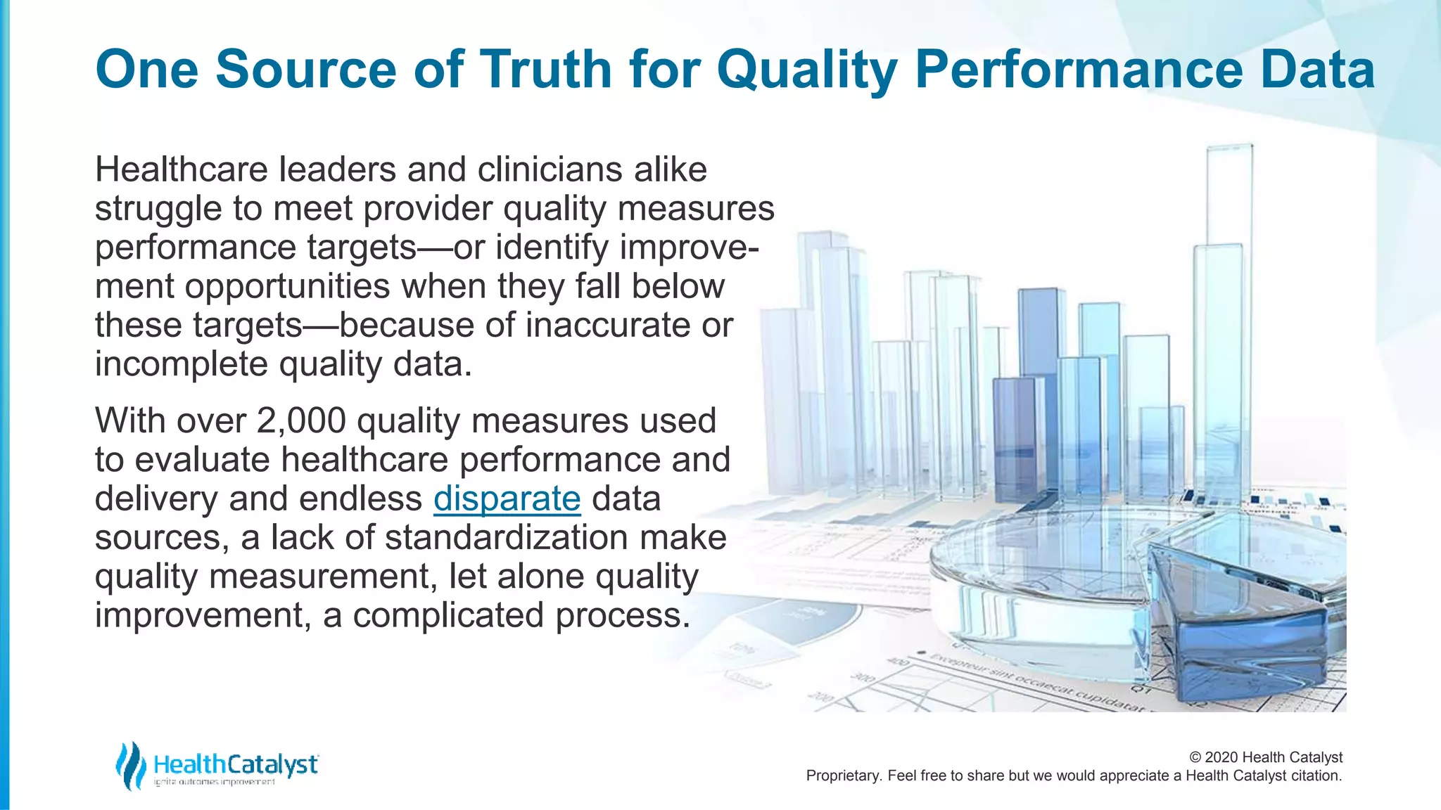 © 2020 Health Catalyst
Proprietary. Feel free to share but we would appreciate a Health Catalyst citation.
One Source of Truth for Quality Performance Data
Healthcare leaders and clinicians alike
struggle to meet provider quality measures
performance targets—or identify improve-
ment opportunities when they fall below
these targets—because of inaccurate or
incomplete quality data.
With over 2,000 quality measures used
to evaluate healthcare performance and
delivery and endless disparate data
sources, a lack of standardization make
quality measurement, let alone quality
improvement, a complicated process.
 