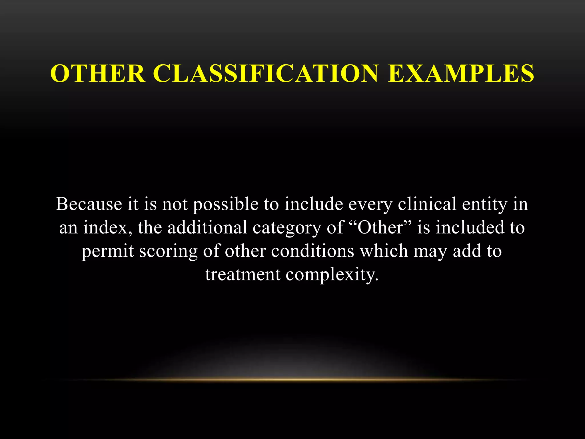 OTHER CLASSIFICATION EXAMPLES
Because it is not possible to include every clinical entity in
an index, the additional category of “Other” is included to
permit scoring of other conditions which may add to
treatment complexity.
 