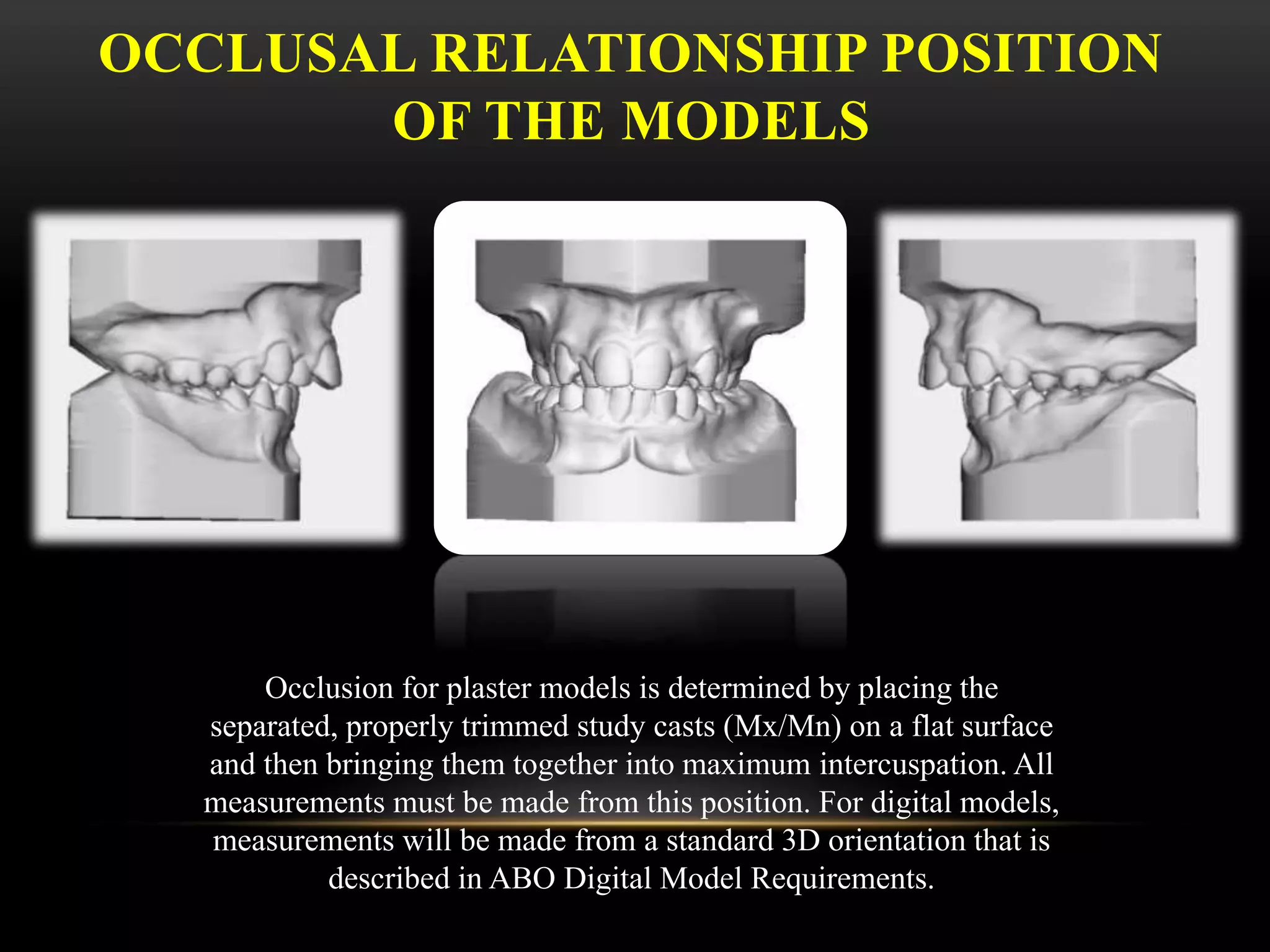OCCLUSAL RELATIONSHIP POSITION
OF THE MODELS
Occlusion for plaster models is determined by placing the
separated, properly trimmed study casts (Mx/Mn) on a flat surface
and then bringing them together into maximum intercuspation. All
measurements must be made from this position. For digital models,
measurements will be made from a standard 3D orientation that is
described in ABO Digital Model Requirements.
 