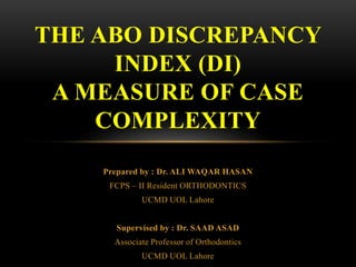 Prepared by : Dr. ALI WAQAR HASAN
FCPS – II Resident ORTHODONTICS
UCMD UOL Lahore
Supervised by : Dr. SAAD ASAD
Associate Professor of Orthodontics
UCMD UOL Lahore
THE ABO DISCREPANCY
INDEX (DI)
A MEASURE OF CASE
COMPLEXITY
 